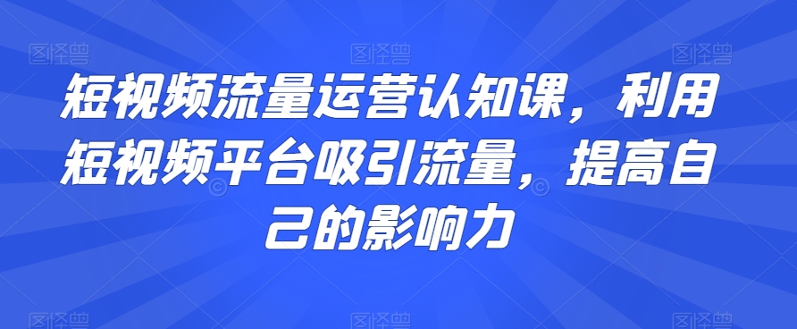 短视频流量运营认知课，利用短视频平台吸引流量，提高自己的影响力副业项目课程-副业赚钱项目-副业赚钱创业-手机赚钱副业-挂机项目-鹿图社副业网-资源网-无人直播-引流秘籍-电商运营鹿图社