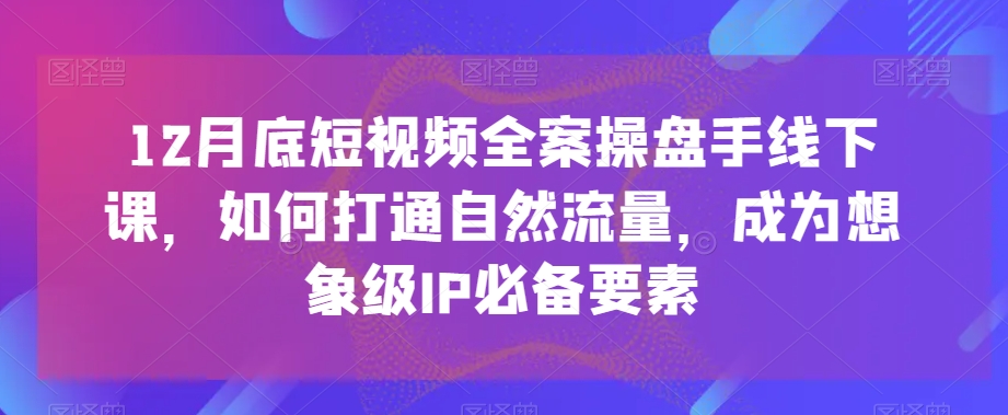 12月底短视频全案操盘手线下课，如何打通自然流量，成为想象级IP必备要素副业项目课程-副业赚钱项目-副业赚钱创业-手机赚钱副业-挂机项目-鹿图社副业网-资源网-无人直播-引流秘籍-电商运营鹿图社