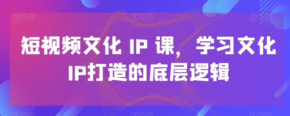 短视频文化IP课，学习文化IP打造的底层逻辑副业项目课程-副业赚钱项目-副业赚钱创业-手机赚钱副业-挂机项目-鹿图社副业网-资源网-无人直播-引流秘籍-电商运营鹿图社