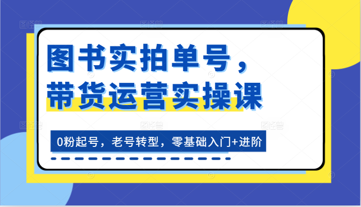 图书实拍单号，带货运营实操课：0粉起号，老号转型，零基础入门+进阶副业项目课程-副业赚钱项目-副业赚钱创业-手机赚钱副业-挂机项目-鹿图社副业网-资源网-无人直播-引流秘籍-电商运营鹿图社