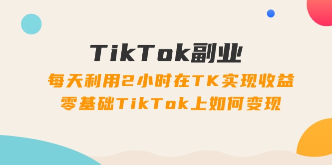 TikTok副业：每天利用2小时在TK实现收益，零基础TikTok上如何变现，34节程副业项目课程-副业赚钱项目-副业赚钱创业-手机赚钱副业-挂机项目-鹿图社副业网-资源网-无人直播-引流秘籍-电商运营鹿图社