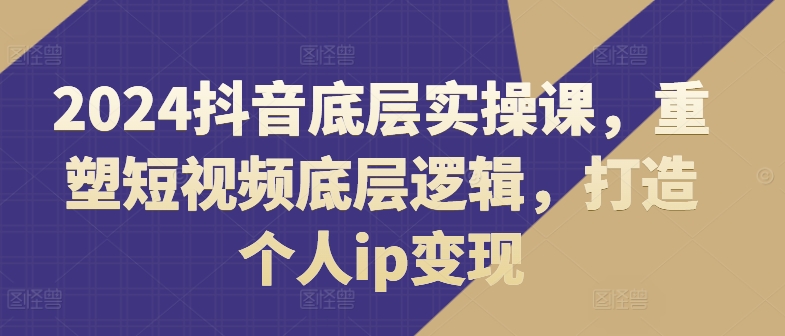 2024抖音底层实操课，​重塑短视频底层逻辑，打造个人ip变现副业项目课程-副业赚钱项目-副业赚钱创业-手机赚钱副业-挂机项目-鹿图社副业网-资源网-无人直播-引流秘籍-电商运营鹿图社